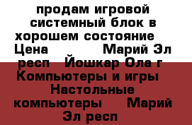 продам игровой системный блок в хорошем состояние  › Цена ­ 9 000 - Марий Эл респ., Йошкар-Ола г. Компьютеры и игры » Настольные компьютеры   . Марий Эл респ.